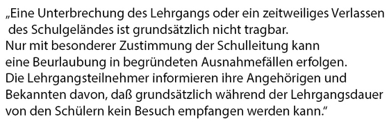 Eine Unterbrechung des Lehrgangs oder ein zeitweiliges Verlassen des Schulgeländes ist grundsätzlich nicht tragbar. Nur mit besonderer Zustimmung der Schulleitung kann eine Beurlaubung in begründeten Ausnahmefällen erfolgen. Die Lehrgangsteilnehmer inform