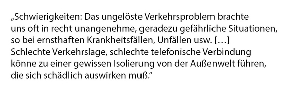 Schwierigkeiten: Das ungelöste Verkehrsproblem brachte uns oft in recht unangenehme, geradezu gefährliche Situationen, so bei ernsthaften Krankheitsfällen, Unfällen usw. […] Schlechte Verkehrslage, schlechte telefonische Verbindung könne zu einer gewissen